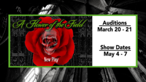 Black background green rectangle with green writing in cursive says Flower of the Field below is a Red rose with a skull in the middle. At the bottom of the flower it says New Play in white. To the right og the triangle are the audition dates March 20-21 and show dates May 4-7